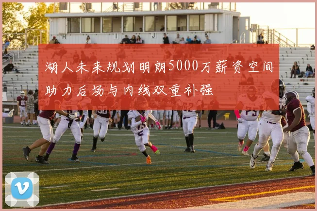 湖人未来规划明朗5000万薪资空间助力后场与内线双重补强